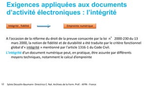 Exigences appliquées aux documents
d’activité électroniques : l’intégrité
A l'occasion de la réforme du droit de la preuve consacrée par la loi n°2000-230 du 13
mars 2000, la notion de fidélité et de durabilité a été traduite par le critère fonctionnel
global d’« intégrité » mentionné par l'article 1316-1 du Code Civil.
L'intégrité d'un document numérique peut, en pratique, être assurée par différents
moyens techniques, notamment le calcul d’empreinte
12 Sylvie Dessolin-Baumann- Directrice C. Nat. Archives de la Form. Prof. - AFPA - France
 