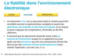 La fiabilité dans l’environnement
électronique
• Un document fiable est un document dont le contenu peut être
considéré comme la représentation complète et exacte des
opérations, des activités ou des faits qu'il atteste, et sur lequel
on peut s'appuyer lors d'opérations, d'activités ou de faits
ultérieurs.
• Il convient que les documents d’activité soient créés au
moment de l’événement auquel ils se rapportent ou juste
après, par des personnes qui ont une connaissance directe des
faits ou par des systèmes utilisés systématiquement pour
réaliser l’opération. (ISO15489 :2001 /7.2.3)
13 Sylvie Dessolin-Baumann- Directrice C. Nat. Archives de la Form. Prof. - AFPA - France
 