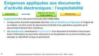 Exigences appliquées aux documents
d’activité électroniques : l’exploitabilité
L’exploitabilité d'un document d’activité (ISO 15489:2001)
• Un document d’activité́ exploitable doit être relié à l'activité ou à l’opération à l'origine de
sa création. Les liens entre les documents d’activité́ et les opérations associées qu'ils
documentent doivent être maintenus.
• Les métadonnées contribuent à l'exploitabilité d'un document d’activité́ en fournissant
toute l'information qui peut être nécessaire à sa récupération et sa communication, par
exemple un identifiant unique et permanent.
14 Sylvie Dessolin-Baumann- Directrice C. Nat. Archives de la Form. Prof. - AFPA - France
 