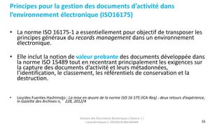 16
Principes pour la gestion des documents d’activité dans
l’environnement électronique (ISO16175)
Gestion des Documents Numériques / Séance 1 /
Caractéristiques S. DESSOLIN-BAUMANN
• La norme ISO 16175-1 a essentiellement pour objectif de transposer les
principes généraux du records management dans un environnement
électronique.
• Elle inclut la notion de valeur probante des documents développée dans
la norme ISO 15489 tout en recentrant principalement les exigences sur
la capture des documents d’activité et leurs métadonnées,
l’identification, le classement, les référentiels de conservation et la
destruction.
• Lourdes Fuentes-Hashimoto : La mise en œuvre de la norme ISO 16 175 (ICA-Req) : deux retours d’expérience,
in Gazette des Archives n,°228, 2012/4
 