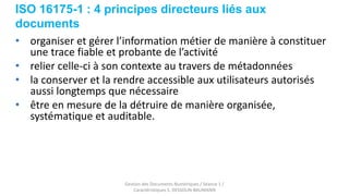 ISO 16175-1 : 4 principes directeurs liés aux
documents
Gestion des Documents Numériques / Séance 1 /
Caractéristiques S. DESSOLIN-BAUMANN
• organiser et gérer l’information métier de manière à constituer
une trace fiable et probante de l’activité
• relier celle-ci à son contexte au travers de métadonnées
• la conserver et la rendre accessible aux utilisateurs autorisés
aussi longtemps que nécessaire
• être en mesure de la détruire de manière organisée,
systématique et auditable.
 