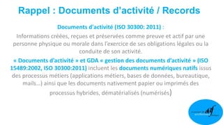 Rappel : Documents d’activité / Records
Documents d'activité (ISO 30300: 2011) :
Informations créées, reçues et préservées comme preuve et actif par une
personne physique ou morale dans l’exercice de ses obligations légales ou la
conduite de son activité.
« Documents d’activité » et GDA « gestion des documents d’activité » (ISO
15489:2002, ISO 30300:2011) incluent les documents numériques natifs issus
des processus métiers (applications métiers, bases de données, bureautique,
mails…) ainsi que les documents nativement papier ou imprimés des
processus hybrides, dématérialisés (numérisés)
 