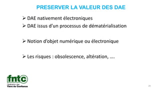 PRESERVER LA VALEUR DES DAE
20
 DAE nativement électroniques
 DAE issus d’un processus de dématérialisation
 Notion d’objet numérique ou électronique
 Les risques : obsolescence, altération, ….
 