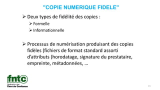 21
"COPIE NUMERIQUE FIDELE"
 Deux types de fidélité des copies :
Formelle
Informationnelle
 Processus de numérisation produisant des copies
fidèles (fichiers de format standard assorti
d’attributs (horodatage, signature du prestataire,
empreinte, métadonnées, …
 