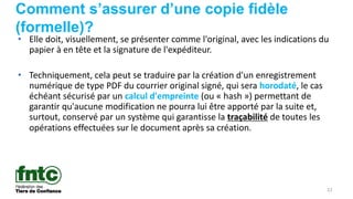 22
Comment s’assurer d’une copie fidèle
(formelle)?
• Elle doit, visuellement, se présenter comme l'original, avec les indications du
papier à en tête et la signature de l'expéditeur.
• Techniquement, cela peut se traduire par la création d'un enregistrement
numérique de type PDF du courrier original signé, qui sera horodaté, le cas
échéant sécurisé par un calcul d'empreinte (ou « hash ») permettant de
garantir qu'aucune modification ne pourra lui être apporté par la suite et,
surtout, conservé par un système qui garantisse la traçabilité de toutes les
opérations effectuées sur le document après sa création.
 
