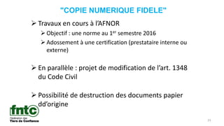 23
"COPIE NUMERIQUE FIDELE"
 Travaux en cours à l’AFNOR
Objectif : une norme au 1er semestre 2016
Adossement à une certification (prestataire interne ou
externe)
 En parallèle : projet de modification de l’art. 1348
du Code Civil
 Possibilité de destruction des documents papier
dd’origine
 