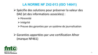25
LA NORME NF Z42-013 (ISO 14641)
 Spécifie des solutions pour préserver la valeur des
DAE (et des informations associées) :
Pérennité
Intégrité
Preuve des garanties par un système de journalisation
 Garanties apportées par une certification Afnor
(marque NF461)
 