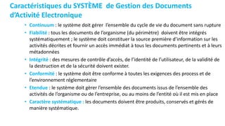Caractéristiques du SYSTÈME de Gestion des Documents
d’Activité Electronique
• Continuum : le système doit gérer l’ensemble du cycle de vie du document sans rupture
• Fiabilité : tous les documents de l’organisme (du périmètre) doivent être intégrés
systématiquement ; le système doit constituer la source première d’information sur les
activités décrites et fournir un accès immédiat à tous les documents pertinents et à leurs
métadonnées
• Intégrité : des mesures de contrôle d’accès, de l’identité de l’utilisateur, de la validité de
la destruction et de la sécurité doivent exister.
• Conformité : le système doit être conforme à toutes les exigences des process et de
l’environnement réglementaire
• Etendue : le système doit gèrer l’ensemble des documents issus de l’ensemble des
activités de l’organisme ou de l’entreprise, ou au moins de l’entité où il est mis en place
• Caractère systématique : les documents doivent être produits, conservés et gérés de
manière systématique.
 