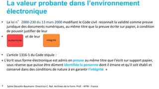 La valeur probante dans l’environnement
électronique
• La loi n°2000-230 du 13 mars 2000 modifiant le Code civil reconnaît la validité comme preuve
juridique des documents numériques, au même titre que la preuve écrite sur papier, à condition
de pouvoir justifier de leur
• et de leur
• L’article 1316-1 du Code stipule :
« L'écrit sous forme électronique est admis en preuve au même titre que l'écrit sur support papier,
sous réserve que puisse être dûment identifiée la personne dont il émane et qu'il soit établi et
conservé dans des conditions de nature à en garantir l'intégrité. »
7 Sylvie Dessolin-Baumann- Directrice C. Nat. Archives de la Form. Prof. - AFPA - France
 