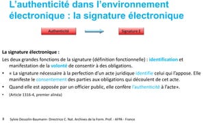 L’authenticité dans l’environnement
électronique : la signature électronique
La signature électronique :
Les deux grandes fonctions de la signature (définition fonctionnelle) : identification et
manifestation de la volonté de consentir à des obligations.
• « La signature nécessaire à la perfection d’un acte juridique identifie celui qui l’appose. Elle
manifeste le consentement des parties aux obligations qui découlent de cet acte.
• Quand elle est apposée par un officier public, elle confère l’authenticité à l’acte».
• (Article 1316-4, premier alinéa)
8 Sylvie Dessolin-Baumann- Directrice C. Nat. Archives de la Form. Prof. - AFPA - France
 