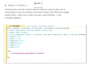  Bouton « Calculer » :
Cette bouton calcule le Devis total et l’affecter dans le devis de la
commande si tous les champs sont bien rempli ,elle affecte les codes
(code client , code verre, code monture, code lentilles ..) aux
variables globale .
 