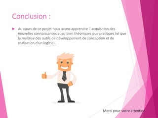 Conclusion :
 Au cours de ce projet nous avons apprendre l’ acquisition des
nouvelles connaissances aussi bien théoriques que pratiques tel que
la maîtrise des outils de développement de conception et de
réalisation d'un logiciel .
Merci pour votre attention
 