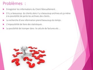 Problèmes :
 Enregistrer les informations du Client Manuellement .
 S’il y a beaucoup du clients alors il y a beaucoup archives et ça mène
à la possibilité de perte les archives des clients .
 La recherche d’une information prend beaucoup du temps .
 L’impossibilité de faire des statistiques .
 La possibilité de tromper dans le calcule de factures etc.…
 