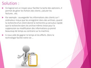 Solution :
 Ce logiciel est un moyen pour faciliter la tache des opticiens ,Il
permet de gérer les fichiers des clients ,calculer les
factures...etc.
 Par exemple : sauvegarder les informations des clients sur l
ordinateur mieux que les enregistrer dans des archives ,quand
la recherche d’un client donné la recherche ça sera plus rapide
que la recherche dans les archive même chose pour la
suppression ou modification des informations ça prend
beaucoup de temps au contraire sur la machine.
 IL nous aide de gagner le temps et les efforts .Donc la
technologie facilite notre vie …
 