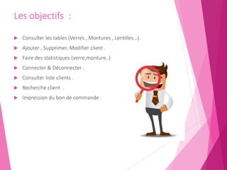 Les objectifs :
 Consulter les tables (Verres , Montures , Lentilles…).
 Ajouter , Supprimer, Modifier client .
 Faire des statistiques (verre,monture..)
 Connecter & Déconnecter .
 Consulter liste clients .
 Recherche client .
 Impression du bon de commande .
 