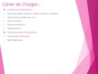 Cahier de Charges :
 Les Besoins Fonctionnels :
 Gérer client (ajouter ,supprimer , modifier , consulter , rechercher)
 Ajouter monture,lentilles,verre …etc.
 Gérer Commande .
 Gestion de statistiques .
 Gestion de Caisse .
 Les Besoins Non Fonctionnels :
 Imprimer Bon de Commande .
 Appel Téléphonique .
 