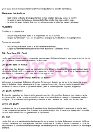 C'est aussi dans le menu démarrer qu'on trouve le bouton pour éteindre l'ordinateur.
Manipuler les fenêtres
• les boutons en haut à droite pour fermer, mettre en plein écran ou cacher la fenêtre
• je saisis la barre du haut pour déplacer la fenêtre, si elle n'est pas en plein écran
• je saisis les bords de la fenêtre pour la redimensionner, si elle n'est pas en plein écran
Important
Pour lancer un programme :
• Double-cliquer sur son icône si le programme est sur le bureau.
• Cliquer sur démarrer–>tous les programmes et cliquer sur le bouton de mon programme.
Pour ouvrir un dossier :
• Double-cliquer sur son icône si le dossier est sur le bureau.
• Cliquer sur démarrer et cliquer sur le bouton du dossier (à droite du menu)
Clic Gauche – Clic Droit
Le clic gauche est une pression instantanée exercée avec l'index sur le bouton gauche de la souris. Le clic
gauche permet d'activer l'élément pointé par le curseur.
Clic gauche dans les menus
Lorsque vous êtes dans un menu, par exemple le menu démarrer, tous les éléments sont à cliquer avec le
clic gauche. Un clic suffit pour exécuter le programme ou ouvrir quelque chose. C'est le cas par exemple
avec le menu « démarrer » ou tout se sélectionne avec un clic.
Clic gauche pour sélectionner un fichier ou un dossier
Maintenant si on essaye de faire un clic sur un fichier ou un dossier, qui est sur le bureau ou dans une
fenêtre : le fait de cliquer sélectionne le fichier, mais ne l'ouvre pas ! Dans ce cas le simple clic sert
seulement à sélectionner un ou plusieurs fichiers, pour le ou les dupliquer, déplacer, supprimer.
Clic gauche sur Internet
Toute votre navigation sur Internet se fera par des simples clics gauches. Lorsque vous passerez votre
souris sur un lien, votre curseur se transformera en une main et le texte changera d'apparence (couleur,
souligné...). Il faudra faire un clic gauche pour suivre le lien. Les liens sur ce site sont en bleu clair.
Double Clic gauche
Le double clic est une succession de 2 pressions instantanées sur le bouton gauche de la souris, avec
l'index, qui permet l'ouverture d'un dossier (dans une fenêtre) ou d'un fichier (dans un logiciel). Le double
clic doit être exécuté sans bouger la souris et rapidement.
Clic Droit
Le clic droit est une pression instantanée exercée sur le bouton de droite de la souris, et permet d'afficher
un menu contextuel pour interagir avec l'élément pointé avec le curseur. Il permet notamment la copie, le
déplacement, la suppression et le renommage de l'élément pointé si celui-ci est un fichier ou un dossier par
exemple.
 