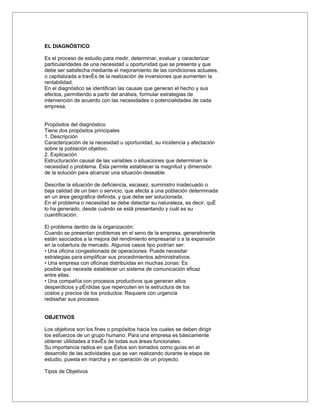 EL DIAGNÓSTICO

Es el proceso de estudio para medir, determinar, evaluar y caracterizar
particularidades de una necesidad u oportunidad que se presenta y que
debe ser satisfecha mediante el mejoramiento de las condiciones actuales,
o capitalizada a través de la realización de inversiones que aumenten la
rentabilidad.
En el diagnóstico se identifican las causas que generan el hecho y sus
efectos, permitiendo a partir del análisis, formular estrategias de
intervención de acuerdo con las necesidades o potencialidades de cada
empresa.


Propósitos del diagnóstico
Tiene dos propósitos principales
1. Descripción
Caracterización de la necesidad u oportunidad, su incidencia y afectación
sobre la población objetivo.
2. Explicación
Estructuración causal de las variables o situaciones que determinan la
necesidad o problema. Ésta permite establecer la magnitud y dimensión
de la solución para alcanzar una situación deseable.

Describe la situación de deficiencia, escasez, suministro inadecuado o
baja calidad de un bien o servicio, que afecta a una población determinada
en un área geográfica definida, y que debe ser solucionada.
En el problema o necesidad se debe detectar su naturaleza, es decir, qué
lo ha generado, desde cuándo se está presentando y cuál es su
cuantificación.

El problema dentro de la organización:
Cuando se presentan problemas en el seno de la empresa, generalmente
están asociados a la mejora del rendimiento empresarial o a la expansión
en la cobertura de mercado. Algunos casos tipo podrían ser:
• Una oficina congestionada de operaciones: Puede necesitar
estrategias para simplificar sus procedimientos administrativos.
• Una empresa con oficinas distribuidas en muchas zonas: Es
posible que necesite establecer un sistema de comunicación eficaz
entre ellas.
• Una compañía con procesos productivos que generan altos
desperdicios y pérdidas que repercuten en la estructura de los
costos y precios de los productos: Requiere con urgencia
rediseñar sus procesos.


OBJETIVOS

Los objetivos son los fines o propósitos hacia los cuales se deben dirigir
los esfuerzos de un grupo humano. Para una empresa es básicamente
obtener utilidades a través de todas sus áreas funcionales.
Su importancia radica en que éstos son tomados como guías en el
desarrollo de las actividades que se van realizando durante la etapa de
estudio, puesta en marcha y en operación de un proyecto.

Tipos de Objetivos
 