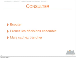 Introduction - Déﬁnitions - Développement / Management territorial -



                                         CONSULTER


              ‣ Ecouter
              ‣ Prenez les décisions ensemble
              ‣ Mais sachez trancher


10
mercredi 26 mai 2010
 