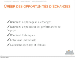Introduction - Déﬁnitions - Développement / Management territorial -



       CRÉER DES OPPORTUNITÉS D’ÉCHANGES


              ✓Réunions de partage et d’échanges
              ✓Réunions de point sur les performances de
              l’équipe

              ✓Réunions techniques
              ✓Entretiens individuels
              ✓Occasions spéciales et festives

11
mercredi 26 mai 2010
 