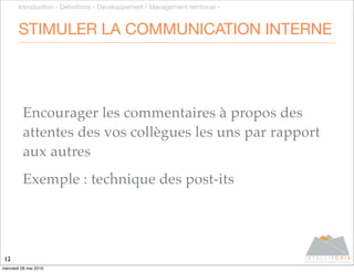 Introduction - Déﬁnitions - Développement / Management territorial -


       STIMULER LA COMMUNICATION INTERNE




         Encourager les commentaires à propos des
         attentes des vos collègues les uns par rapport
         aux autres
         Exemple : technique des post-its




12
mercredi 26 mai 2010
 