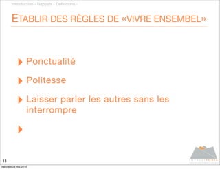Introduction - Rappels - Déﬁnitions -



       ETABLIR DES RÈGLES DE «VIVRE ENSEMBEL»



           ‣ Ponctualité
           ‣ Politesse
           ‣ Laisser parler les autres sans les
                   interrompre

           ‣
13
mercredi 26 mai 2010
 