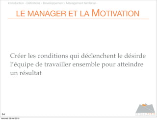 Introduction - Déﬁnitions - Développement / Management territorial -



                LE MANAGER ET LA MOTIVATION




         Créer les conditions qui déclenchent le désirde
         l’équipe de travailler ensemble pour atteindre
         un résultat




14
mercredi 26 mai 2010
 