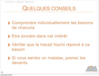 Introduction - Rappels - Déﬁnitions -



                            QUELQUES CONSEILS

           ‣ Comprendre individuellement les besoins
                   de chacuns

           ‣ Etre sincère dans cet intérêt
           ‣ Vérifier que le travail fourni répond à ce
                   besoin

           ‣ Si vous sentez un malaise, prenez les
                   devants

17
mercredi 26 mai 2010
 