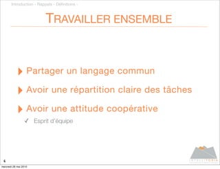 Introduction - Rappels - Déﬁnitions -



                          TRAVAILLER ENSEMBLE


           ‣ Partager un langage commun
           ‣ Avoir une répartition claire des tâches
           ‣ Avoir une attitude coopérative
                 ✓ Esprit d’équipe




 6
mercredi 26 mai 2010
 