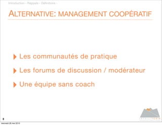 Introduction - Rappels - Déﬁnitions -



       ALTERNATIVE: MANAGEMENT COOPÉRATIF




           ‣ Les communautés de pratique
           ‣ Les forums de discussion / modérateur
           ‣ Une équipe sans coach

 8
mercredi 26 mai 2010
 