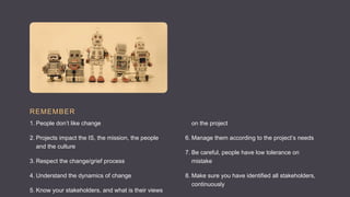 REMEMBER
1. People don’t like change
2. Projects impact the IS, the mission, the people
and the culture
3. Respect the change/grief process
4. Understand the dynamics of change
5. Know your stakeholders, and what is their views
on the project
6. Manage them according to the project’s needs
7. Be careful, people have low tolerance on
mistake
8. Make sure you have identified all stakeholders,
continuously
 