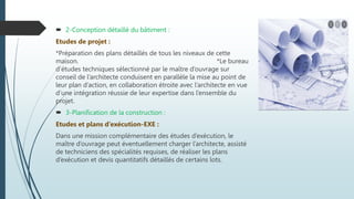  2-Conception détaillé du bâtiment :
Etudes de projet :
*Préparation des plans détaillés de tous les niveaux de cette
maison. *Le bureau
d’études techniques sélectionné par le maître d’ouvrage sur
conseil de l’architecte conduisent en parallèle la mise au point de
leur plan d’action, en collaboration étroite avec l’architecte en vue
d’une intégration réussie de leur expertise dans l’ensemble du
projet.
 3-Planification de la construction :
Etudes et plans d’exécution-EXE :
Dans une mission complémentaire des études d’exécution, le
maître d’ouvrage peut éventuellement charger l’architecte, assisté
de techniciens des spécialités requises, de réaliser les plans
d’exécution et devis quantitatifs détaillés de certains lots.
 