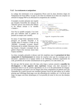 99
V.6.3 Les traitements et assignations
Le codage des traitements et les assignations Dwoo sont les deux dernières étapes de
l'intégration du Front Office. Il s'agit ici de relier les données de la base aux template en
utilisant le langage PHP et en effectuant les assignations des variables.
L'exemple ci-contre présente une requête
qui récupère l'ensemble des marques de
véhicules actives sous forme d'un tableau
et les affecte ensuite à la variable
« brands ».
Une fois la variable assignée, il ne reste
plus qu'à l'afficher dans le gabarit en
prenant en compte cette variable.
Ici aussi, il s'agit d'une opération triviale
puisqu'il est possible d'accéder à la
variable dans le template à l'aide du tag
{$NOM}. L'exemple ci-contre illustre
l'utilisation de la variable {$reasons} dans
une boucle « foreach » (exemple tiré du
gabarit d'ajout d'un nouveau retour dans
l'espace membre).
Les deux exemples présentés ci-dessus sont très simplistes mais ils permettent de bien
comprendre le fonctionnement du moteur de template ainsi que les avantages qui en
découlent : séparation de la logique métier et de l'affichage, meilleure organisation du
code, possibilités de travailler simultanément sur les gabarits et le code métier, etc.
En tant que chef de projet, mon rôle dans cette étape a surtout consisté à conseiller les
développeurs et leur apporter mon expérience lorsque cela était nécessaire et
notamment dans le cas de certains algorithmes ou vis à vis des particularités du langage.
Les développeurs ont quant à eux du intégrer plus d'une cinquantaine de gabarits ainsi que
l'ensemble des e-mails envoyés aux membres puisque l'envoi de mail repose sur le même
principe que l'affichage d'une page, avec des affectations de variables, etc. A la fin de cette
étape, les pages sont donc dynamiques et il est possible de tester le site avec des données
réelles.
Figure 68 - Assignation d'une variable
Figure 69 - Affichage d'une variable dans un template
 
