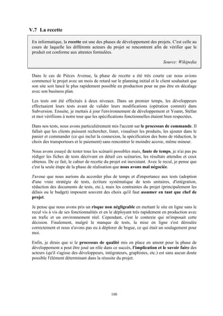 100
V.7 La recette
En informatique, la recette est une des phases de développement des projets. C'est celle au
cours de laquelle les différents acteurs du projet se rencontrent afin de vérifier que le
produit est conforme aux attentes formulées.
Source: Wikipedia
Dans le cas de Pièces Avenue, la phase de recette a été très courte car nous avions
commencé le projet avec un mois de retard sur le planning initial et le client souhaitait que
son site soit lancé le plus rapidement possible en production pour ne pas être en décalage
avec son business plan.
Les tests ont été effectués à deux niveaux. Dans un premier temps, les développeurs
effectuaient leurs tests avant de valider leurs modifications (opération commit) dans
Subversion. Ensuite, je mettais à jour l'environnement de développement et Yoann, Stéfan
et moi vérifiions à notre tour que les spécifications fonctionnelles étaient bien respectées.
Dans nos tests, nous avons particulièrement mis l'accent sur le processus de commande. Il
fallait que les clients puissent rechercher, lister, visualiser les produits, les ajouter dans le
panier et commander (ce qui inclut la connexion, la spécification des bons de réduction, le
choix des transporteurs et le paiement) sans rencontrer le moindre accroc, même mineur.
Nous avons essayé de tester tous les scénarii possibles mais, faute de temps, je n'ai pas pu
rédiger les fiches de tests décrivant en détail ces scénarios, les résultats attendus et ceux
obtenus. De ce fait, le cahier de recette du projet est inexistant. Avec le recul, je pense que
c'est la seule étape de la phase de réalisation que nous avons mal négociée.
J'avoue que nous aurions du accorder plus de temps et d'importance aux tests (adoption
d'une vraie stratégie de tests, écriture systématique de tests unitaires, d'intégration,
rédaction des documents de tests, etc.), mais les contraintes du projet (principalement les
délais ou le budget) imposent souvent des choix qu'il faut assumer en tant que chef de
projet.
Je pense que nous avons pris un risque non négligeable en mettant le site en ligne sans le
recul vis à vis de ses fonctionnalités et en le déployant très rapidement en production avec
un trafic et un environnement réel. Cependant, c'est le contexte qui m'imposait cette
décision. Finalement, malgré le manque de tests, la mise en ligne s'est déroulée
correctement et nous n'avons pas eu à déplorer de bogue, ce qui était un soulagement pour
moi.
Enfin, je dirais que si le processus de qualité mis en place en amont pour la phase de
développement a peut être joué un rôle dans ce succès, l'implication et le savoir faire des
acteurs (qu'il s'agisse des développeurs, intégrateurs, graphistes, etc.) est sans aucun doute
possible l'élément déterminant dans la réussite du projet.
 