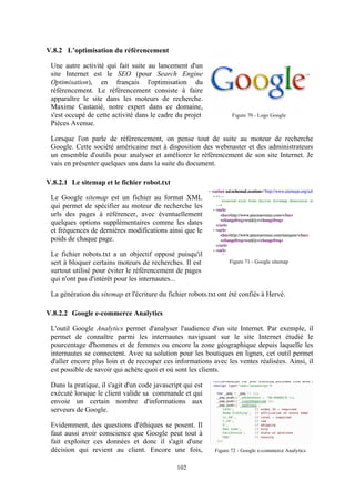 102
V.8.2 L’optimisation du référencement
Une autre activité qui fait suite au lancement d'un
site Internet est le SEO (pour Search Engine
Optimisation), en français l'optimisation du
référencement. Le référencement consiste à faire
apparaître le site dans les moteurs de recherche.
Maxime Castanié, notre expert dans ce domaine,
s'est occupé de cette activité dans le cadre du projet
Pièces Avenue.
Lorsque l'on parle de référencement, on pense tout de suite au moteur de recherche
Google. Cette société américaine met à disposition des webmaster et des administrateurs
un ensemble d'outils pour analyser et améliorer le référencement de son site Internet. Je
vais en présenter quelques uns dans la suite du document.
V.8.2.1 Le sitemap et le fichier robot.txt
Le Google sitemap est un fichier au format XML
qui permet de spécifier au moteur de recherche les
urls des pages à référencer, avec éventuellement
quelques options supplémentaires comme les dates
et fréquences de dernières modifications ainsi que le
poids de chaque page.
Le fichier robots.txt a un objectif opposé puisqu'il
sert à bloquer certains moteurs de recherches. Il est
surtout utilisé pour éviter le référencement de pages
qui n'ont pas d'intérêt pour les internautes...
La génération du sitemap et l'écriture du fichier robots.txt ont été confiés à Hervé.
V.8.2.2 Google e-commerce Analytics
L'outil Google Analytics permet d'analyser l'audience d'un site Internet. Par exemple, il
permet de connaître parmi les internautes naviguant sur le site Internet étudié le
pourcentage d'hommes et de femmes ou encore la zone géographique depuis laquelle les
internautes se connectent. Avec sa solution pour les boutiques en lignes, cet outil permet
d'aller encore plus loin et de recouper ces informations avec les ventes réalisées. Ainsi, il
est possible de savoir qui achète quoi et où sont les clients.
Dans la pratique, il s'agit d'un code javascript qui est
exécuté lorsque le client valide sa commande et qui
envoie un certain nombre d'informations aux
serveurs de Google.
Evidemment, des questions d'éthiques se posent. Il
faut aussi avoir conscience que Google peut tout à
fait exploiter ces données et donc il s'agit d'une
décision qui revient au client. Encore une fois,
Figure 71 - Google sitemap
Figure 70 - Logo Google
Figure 72 - Google e-commerce Analytics
 