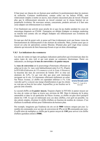 104
Il faut jouer sur chacun de ces facteurs pour améliorer le positionnement dans les moteurs
de recherche. Certaines modifications, comme celles sur les balises HTML, sont
relativement simples à mettre en œuvre, mais d'autres nécessitent plus de travail. D'autant
plus que le référencement nécessite un travail constant car le réseau Internet est en
perpétuelle évolution. De nouveaux acteurs, concurrents, produits arrivent et il faut sans
cesse adapter son référencement à ce marché.
C'est finalement une activité assez proche de ce que j'ai pu étudier pendant les cours de
mercatique dispensés au CNAM : l'entreprise est obligée d'adapter sa stratégie marketing
au marché tout comme elle est obligée d'adapter son référencement aux évolutions du
réseau Internet.
En tant que chef de projet web, je pense qu'il faut évidemment avoir une bonne vision du
fonctionnement du référencement et des moteurs de recherche. Mais, j'estime aussi que ce
travail est celui de spécialistes comme Maxime. D'autant plus qu'il s'agit d'une science
aléatoire qui nécessite de faire beaucoup d'essais et qui est donc chronophage.
V.8.3 Les indicateurs du e-commerce
Les sites de ventes en ligne ont quelques indicateurs particuliers qui n'existent pas dans les
autres types de sites web et qui sont propre au commerce électronique. Parmi ces
indicateurs, on distingue le taux de conversion et le panier moyen.
Le taux de conversion est le pourcentage d'internaute effectuant un
achat sur le site. Ce taux varie habituellement entre 0 et 3%. D'après
la FEVAD (Fédération de l’E-commerce et de la Vente À Distance),
la moyenne des taux de conversion de l'année 2011 se situe aux
alentours de 2,4%. Ce qui veut dire que pour cent internautes
naviguant sur le site, 2,4 internautes effectuent réellement un achat.
Sur Pièces Avenue, ce chiffre est cependant inférieur à 1%. Cela
veut dire qu'il y a encore une marge d'amélioration et que les clients
ne vont pas au bout de leur achat. Aujourd'hui, je me focalise sur le
gain de cette clientèle.
Le second chiffre est le panier moyen. Toujours d'après la FEVAD, le panier moyen sur
les sites de ventes en ligne se trouve aux environs de 90!. Dans le domaine de la pièce
automobile et dans le cas particulier de Pièces Avenue, ce chiffre est plus élevé puisqu'il
atteint les 110!. Ce qui est intéressant avec ces deux chiffres, c'est qu'il est possible, via
des calculs simples, d'estimer le chiffre d'affaire en fonction du nombre de visiteurs. C'est
d'ailleurs la méthode utilisée pour l'élaboration du business plan.
Par exemple, imaginons que l'audience du site est de 5000 visiteurs uniques par jour. Le
nombre de commandes avec un taux de conversion de 1% est de 50 commandes par jours.
Il suffit alors de multiplier ce chiffre par le panier moyen de 110! pour arriver à un chiffre
d'affaire quotidien estimé à 5500!.
Figure 73 - Logo de la
FEVAD
 