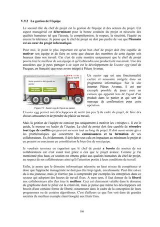 106
V.9.2 La gestion de l’équipe
Le second rôle du chef de projet est la gestion de l'équipe et des acteurs du projet. Cet
aspect managérial est déterminant pour la bonne conduite du projet et nécessite des
qualités humaines tel que l'écoute, la compréhension, le respect, la sincérité, l'équité ou
encore la tolérance. Je pense que le chef de projet ne doit pas perdre de vue que l'humain
est au cœur du projet informatique.
Pour moi, le point le plus important est qu'un bon chef de projet doit être capable de
motiver son équipe et de faire en sorte que chacun des membres de cette équipe soit
heureux dans son travail. Car c'est de cette manière uniquement que le chef de projet
pourra tirer le meilleur de son équipe et qu'il obtiendra une productivité maximale. Une des
anecdotes que je peux partager à ce sujet est le développement de l'easter egg (œuf de
Pacques, en français) que nous avons intégré à Pièces Avenue.
Un easter egg est une fonctionnalité
cachée et amusante intégrée dans un
programme informatique. Sur le site
Internet Pièces Avenue, il est par
exemple possible de jouer avec un
camion qui apparaît lors de l'ajout d'un
produit dans le panier et qui sert de
message de confirmation pour cette
opération.
L'easter egg permet aux développeurs de sortir (un peu !) du cadre du projet, de faire des
choses amusantes et de prendre du plaisir au travail.
Mais la gestion de l'équipe ne consiste pas uniquement à motiver les « troupes ». Il est le
guide, le meneur ou leader de l’équipe. Le chef de projet doit être capable de résoudre
tout type de conflits qui peuvent survenir tout au long du projet. Il doit aussi savoir gérer
les problématiques qui concernent les connaissances et la formation de ses
collaborateurs. Et, évidemment, il doit faire tout cela en impactant au minimum le projet et
en prenant au maximum en considération le bien être de son équipe.
Je voudrais terminer en rappelant que le chef de projet a besoin du soutien de ses
collaborateurs car c'est avant tout grâce à eux que le projet avance. Comme je l'ai
mentionné plus haut, ce soutien est obtenu grâce aux qualités humaines du chef de projet,
au respect de ses collaborateurs ainsi qu'à l'attention portée à leurs conditions de travail.
Enfin, je pense que le domaine informatique nécessite un haut niveau de compétence et
donc que l'approche managériale ne doit pas être trop rigide, envahissante. Peut être est-ce
du à ma jeunesse, mais je n'arrive pas à comprendre par exemples les entreprises dans ce
secteur qui adoptent des heures de travail fixes. A mon sens, il faut donner de la liberté
aux collaborateurs afin d'en tirer le meilleur. Ceci est clairement valable dans le domaine
du graphisme dont le pilier est la créativité, mais je pense que même les développeurs ont
besoin d'une certaine forme de liberté, notamment dans le cadre de la conception de leurs
programmes ou de certains algorithmes. C'est d'ailleurs ce que l'on voit dans de grandes
sociétés (le meilleur exemple étant Google) aux Etats Unis.
Figure 74 - Easter egg de l'ajout au panier
 