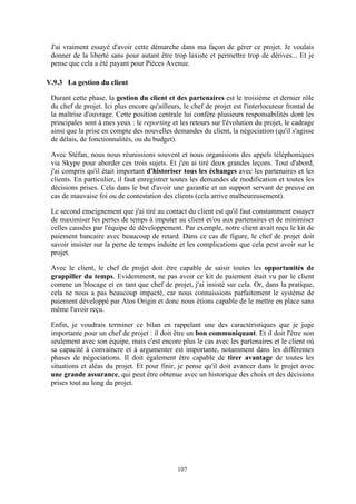 107
J'ai vraiment essayé d'avoir cette démarche dans ma façon de gérer ce projet. Je voulais
donner de la liberté sans pour autant être trop laxiste et permettre trop de dérives... Et je
pense que cela a été payant pour Pièces Avenue.
V.9.3 La gestion du client
Durant cette phase, la gestion du client et des partenaires est le troisième et dernier rôle
du chef de projet. Ici plus encore qu'ailleurs, le chef de projet est l'interlocuteur frontal de
la maîtrise d'ouvrage. Cette position centrale lui confère plusieurs responsabilités dont les
principales sont à mes yeux : le reporting et les retours sur l'évolution du projet, le cadrage
ainsi que la prise en compte des nouvelles demandes du client, la négociation (qu'il s'agisse
de délais, de fonctionnalités, ou du budget).
Avec Stéfan, nous nous réunissions souvent et nous organisions des appels téléphoniques
via Skype pour aborder ces trois sujets. Et j'en ai tiré deux grandes leçons. Tout d'abord,
j'ai compris qu'il était important d'historiser tous les échanges avec les partenaires et les
clients. En particulier, il faut enregistrer toutes les demandes de modification et toutes les
décisions prises. Cela dans le but d'avoir une garantie et un support servant de preuve en
cas de mauvaise foi ou de contestation des clients (cela arrive malheureusement).
Le second enseignement que j'ai tiré au contact du client est qu'il faut constamment essayer
de maximiser les pertes de temps à imputer au client et/ou aux partenaires et de minimiser
celles causées par l'équipe de développement. Par exemple, notre client avait reçu le kit de
paiement bancaire avec beaucoup de retard. Dans ce cas de figure, le chef de projet doit
savoir insister sur la perte de temps induite et les complications que cela peut avoir sur le
projet.
Avec le client, le chef de projet doit être capable de saisir toutes les opportunités de
grappiller du temps. Evidemment, ne pas avoir ce kit de paiement était vu par le client
comme un blocage et en tant que chef de projet, j'ai insisté sur cela. Or, dans la pratique,
cela ne nous a pas beaucoup impacté, car nous connaissions parfaitement le système de
paiement développé par Atos Origin et donc nous étions capable de le mettre en place sans
même l'avoir reçu.
Enfin, je voudrais terminer ce bilan en rappelant une des caractéristiques que je juge
importante pour un chef de projet : il doit être un bon communiquant. Et il doit l'être non
seulement avec son équipe, mais c'est encore plus le cas avec les partenaires et le client où
sa capacité à convaincre et à argumenter est importante, notamment dans les différentes
phases de négociations. Il doit également être capable de tirer avantage de toutes les
situations et aléas du projet. Et pour finir, je pense qu'il doit avancer dans le projet avec
une grande assurance, qui peut être obtenue avec un historique des choix et des décisions
prises tout au long du projet.
 