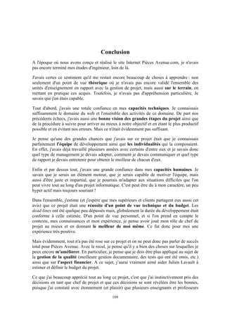 109
Conclusion
A l'époque où nous avons conçu et réalisé le site Internet Pièces Avenue.com, je n'avais
pas encore terminé mes études d'ingénieur, loin de là.
J'avais certes ce sentiment qu'il me restait encore beaucoup de choses à apprendre : non
seulement d'un point de vue théorique où je n'avais pas encore validé l'ensemble des
unités d'enseignement en rapport avec la gestion de projet, mais aussi sur le terrain, en
mettant en pratique ces acquis. Toutefois, je n'avais pas d'appréhension particulière. Je
savais que j'en étais capable.
Tout d'abord, j'avais une totale confiance en mes capacités techniques. Je connaissais
suffisamment le domaine du web et l'ensemble des activités de ce domaine. De part nos
précédents échecs, j'avais aussi une bonne vision des grandes étapes du projet ainsi que
de la procédure à suivre pour arriver au mieux à notre objectif et en étant le plus productif
possible et en évitant nos erreurs. Mais ce n'était évidemment pas suffisant.
Je pense qu'une des grandes chances que j'avais sur ce projet était que je connaissais
parfaitement l'équipe de développement ainsi que les individualités qui la composaient.
En effet, j'avais déjà travaillé plusieurs années avec certains d'entre eux et je savais donc
quel type de management je devais adopter, comment je devais communiquer et quel type
de rapport je devais entretenir pour obtenir le meilleur de chacun d'eux.
Enfin et par dessus tout, j'avais une grande confiance dans mes capacités humaines. Je
savais que je serais un élément moteur, que je serais capable de motiver l'équipe, mais
aussi d'être juste et impartial, que je pourrais m'adapter aux situations difficiles que l'on
peut vivre tout au long d'un projet informatique. C'est peut être du à mon caractère, un peu
hyper actif mais toujours souriant !
Dans l'ensemble, j'estime (et j'espère que mes supérieurs et clients partagent eux aussi cet
avis) que ce projet était une réussite d'un point de vue technique et du budget. Les
dead-lines ont été quelque peu dépassés mais, globalement la durée du développement était
conforme à celle estimée. D'un point de vue personnel, et si l'on prend en compte le
contexte, mes connaissances et mon expérience, je pense avoir joué mon rôle de chef de
projet au mieux et en donnant le meilleur de moi même. Ce fut donc pour moi une
expérience très positive.
Mais évidemment, tout n'a pas été rose sur ce projet et on ne peut donc pas parler de succès
total pour Pièces Avenue. Avec le recul, je pense qu'il y a bien des choses sur lesquelles je
peux encore m'améliorer. En particulier, je pense que je dois être plus appliqué au sujet de
la gestion de la qualité (meilleure gestion documentaire, des tests qui ont été omis, etc.)
ainsi que sur l'aspect financier. A ce sujet, j’aurai vraiment aimé aider Julien Lavault à
estimer et définir le budget du projet.
Ce que j'ai beaucoup apprécié tout au long ce projet, c'est que j'ai instinctivement pris des
décisions en tant que chef de projet et que ces décisions se sont révélées être les bonnes,
puisque j'ai constaté avec étonnement (et plaisir) que plusieurs enseignants et professeurs
 