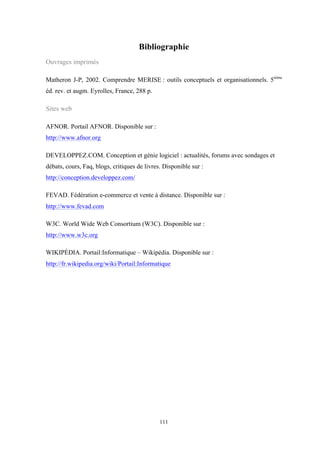 111
Bibliographie
Ouvrages imprimés
Matheron J-P, 2002. Comprendre MERISE : outils conceptuels et organisationnels. 5ième
éd. rev. et augm. Eyrolles, France, 288 p.
Sites web
AFNOR. Portail AFNOR. Disponible sur :
http://www.afnor.org
DEVELOPPEZ.COM. Conception et génie logiciel : actualités, forums avec sondages et
débats, cours, Faq, blogs, critiques de livres. Disponible sur :
http://conception.developpez.com/
FEVAD. Fédération e-commerce et vente à distance. Disponible sur :
http://www.fevad.com
W3C. World Wide Web Consortium (W3C). Disponible sur :
http://www.w3c.org
WIKIPÉDIA. Portail:Informatique – Wikipédia. Disponible sur :
http://fr.wikipedia.org/wiki/Portail:Informatique
 