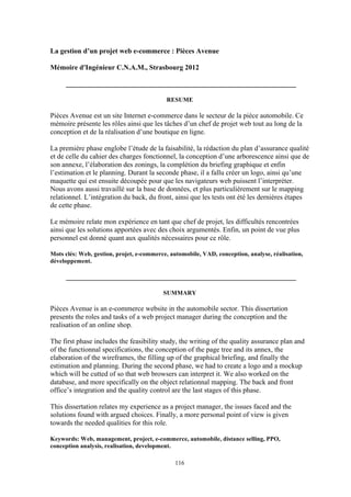 116
La gestion d’un projet web e-commerce : Pièces Avenue
Mémoire d'Ingénieur C.N.A.M., Strasbourg 2012
_________________________________________________________________
RESUME
Pièces Avenue est un site Internet e-commerce dans le secteur de la pièce automobile. Ce
mémoire présente les rôles ainsi que les tâches d’un chef de projet web tout au long de la
conception et de la réalisation d’une boutique en ligne.
La première phase englobe l’étude de la faisabilité, la rédaction du plan d’assurance qualité
et de celle du cahier des charges fonctionnel, la conception d’une arborescence ainsi que de
son annexe, l’élaboration des zonings, la complétion du briefing graphique et enfin
l’estimation et le planning. Durant la seconde phase, il a fallu créer un logo, ainsi qu’une
maquette qui est ensuite découpée pour que les navigateurs web puissent l’interpréter.
Nous avons aussi travaillé sur la base de données, et plus particulièrement sur le mapping
relationnel. L’intégration du back, du front, ainsi que les tests ont été les dernières étapes
de cette phase.
Le mémoire relate mon expérience en tant que chef de projet, les difficultés rencontrées
ainsi que les solutions apportées avec des choix argumentés. Enfin, un point de vue plus
personnel est donné quant aux qualités nécessaires pour ce rôle.
Mots clés: Web, gestion, projet, e-commerce, automobile, VAD, conception, analyse, réalisation,
développement.
_________________________________________________________________
SUMMARY
Pièces Avenue is an e-commerce website in the automobile sector. This dissertation
presents the roles and tasks of a web project manager during the conception and the
realisation of an online shop.
The first phase includes the feasibility study, the writing of the quality assurance plan and
of the functionnal specifications, the conception of the page tree and its annex, the
elaboration of the wireframes, the filling up of the graphical briefing, and finally the
estimation and planning. During the second phase, we had to create a logo and a mockup
which will be cutted of so that web browsers can interpret it. We also worked on the
database, and more specifically on the object relationnal mapping. The back and front
office’s integration and the quality control are the last stages of this phase.
This dissertation relates my experience as a project manager, the issues faced and the
solutions found with argued choices. Finally, a more personal point of view is given
towards the needed qualities for this role.
Keywords: Web, management, project, e-commerce, automobile, distance selling, PPO,
conception analysis, realisation, development.
 