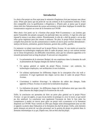 11
Introduction
Le choix d'un projet ou d'un sujet pour le mémoire d'ingénieur n'est pas toujours une chose
aisée. D'une part parce que du point de vue du contenu et de la prestation réalisée, il doit
être compatible avec la qualification « d'ingénieur ». D'autre part, je pense que le projet
choisi doit être l'aboutissement du cursus universitaire et doit donc impliquer la totalité des
connaissances acquises au cours de la formation au CNAM.
Mon choix s'est porté sur la « Gestion d'un projet Web E-commerce » car j'estime que
parmi l'ensemble des projets auxquels j'ai participé dans ma carrière, il s'agit de celui qui
répond le mieux à ces deux critères. Premièrement, le rôle de « chef de projet » est un des
rôles qu'un ingénieur peut être amené à endosser. De plus, le projet Pièces Avenue a été
complet d'un point de vue des connaissances à mettre en œuvre pour son bon déroulement :
analyse du besoin, estimation, gestion humaine, gestion des conflits, qualité...
Ce mémoire va relater mon travail sur le projet Pièces Avenue. Je vais mettre en avant les
techniques ou technologies employées dans le cadre du projet, mais je vais surtout insister
sur le retour d'expérience, les difficultés rencontrées, ainsi que les solutions apportées et le
ressentit personnel tout au long du projet. Il sera axé sur cinq parties :
• La présentation de la structure Skalpel, de son expérience dans le domaine du web
et présentation de l'équipe chargée de réaliser le projet,
• Un aperçu général et rapide du projet Pièces Avenue : son contexte, les
technologies employées, son architecture et son évolution,
• Un schéma représentant les différentes étapes de la conception d'un site web e-
commerce. Il s'agit également des étapes suivies dans le cadre du projet Pièces
Avenue,
• L'assistance à maîtrise d'ouvrage : la rédaction du cahier des charges, l'aide
apportée à Pièces Avenue en amont de la réalisation du projet,
• La réalisation du projet : les différentes étapes de la réalisation ainsi que mon rôle
dans chacune des étapes jusqu'à la livraison du site web.
Enfin, la conclusion me permettra de faire un point plus général sur le projet Pièces
Avenue : ce que j'ai appris, ce que j'ai pu mettre en pratique et, avec le recul, ce qui aurait
pu être amélioré. La conclusion sera également l'occasion de faire le lien entre les
compétences à mettre en œuvre pour gérer un projet web e-commerce et la formation
dispensée au CNAM. Nous verrons en effet que chaque unité d'enseignement joue un rôle
et apporte sa pierre dans l'éducation et la formation du chef de projet. Enfin, cette dernière
partie donnera un point de vue plus personnel sur la gestion de projet en général dans le
domaine informatique et ce qui, d'après moi, fait un bon chef de projet.
 