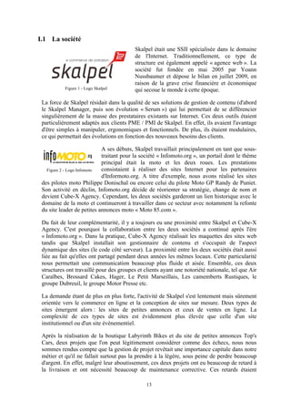 13
I.1 La société
Skalpel était une SSII spécialisée dans le domaine
de l'Internet. Traditionnellement, ce type de
structure est également appelé « agence web ». La
société fut fondée en mai 2005 par Yoann
Nussbaumer et dépose le bilan en juillet 2009, en
raison de la grave crise financière et économique
qui secoue le monde à cette époque.
La force de Skalpel résidait dans la qualité de ses solutions de gestion de contenu (d'abord
le Skalpel Manager, puis son évolution « Serum ») qui lui permettait de se différencier
singulièrement de la masse des prestataires existants sur Internet. Ces deux outils étaient
particulièrement adaptés aux clients PME / PMI de Skalpel. En effet, ils avaient l'avantage
d'être simples à manipuler, ergonomiques et fonctionnels. De plus, ils étaient modulaires,
ce qui permettait des évolutions en fonction des nouveaux besoins des clients.
A ses débuts, Skalpel travaillait principalement en tant que sous-
traitant pour la société « Infomoto.org », un portail dont le thème
principal était la moto et les deux roues. Les prestations
consistaient à réaliser des sites Internet pour les partenaires
d'Informoto.org. A titre d'exemple, nous avons réalisé les sites
des pilotes moto Philippe Donischal ou encore celui du pilote Moto GP Randy de Puniet.
Son activité en déclin, Infomoto.org décide de réorienter sa stratégie, change de nom et
devient Cube-X Agency. Cependant, les deux sociétés garderont un lien historique avec le
domaine de la moto et continueront à travailler dans ce secteur avec notamment la refonte
du site leader de petites annonces moto « Moto 85.com ».
Du fait de leur complémentarité, il y a toujours eu une proximité entre Skalpel et Cube-X
Agency. C'est pourquoi la collaboration entre les deux sociétés a continué après l'ère
« Infomoto.org ». Dans la pratique, Cube-X Agency réalisait les maquettes des sites web
tandis que Skalpel installait son gestionnaire de contenu et s'occupait de l'aspect
dynamique des sites (le code côté serveur). La proximité entre les deux sociétés était aussi
liée au fait qu'elles ont partagé pendant deux années les mêmes locaux. Cette particularité
nous permettait une communication beaucoup plus fluide et aisée. Ensemble, ces deux
structures ont travaillé pour des groupes et clients ayant une notoriété nationale, tel que Air
Caraïbes, Brossard Cakes, Hager, Le Petit Marseillais, Les camemberts Rustiques, le
groupe Dubreuil, le groupe Motor Presse etc.
La demande étant de plus en plus forte, l'activité de Skalpel s'est lentement mais sûrement
orientée vers le commerce en ligne et la conception de sites sur mesure. Deux types de
sites émergent alors : les sites de petites annonces et ceux de ventes en ligne. La
complexité de ces types de sites est évidemment plus élevée que celle d'un site
institutionnel ou d'un site évènementiel.
Après la réalisation de la boutique Labyrinth Bikes et du site de petites annonces Top's
Cars, deux projets que l'on peut légitimement considérer comme des échecs, nous nous
sommes rendus compte que la gestion de projet revêtait une importance capitale dans notre
métier et qu'il ne fallait surtout pas la prendre à la légère, sous peine de perdre beaucoup
d'argent. En effet, malgré leur aboutissement, ces deux projets ont eu beaucoup de retard à
la livraison et ont nécessité beaucoup de maintenance corrective. Ces retards étaient
Figure 1 - Logo Skalpel
Figure 2 - Logo Infomoto
 