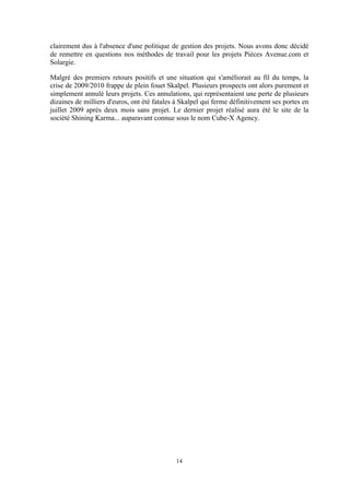 14
clairement dus à l'absence d'une politique de gestion des projets. Nous avons donc décidé
de remettre en questions nos méthodes de travail pour les projets Pièces Avenue.com et
Solargie.
Malgré des premiers retours positifs et une situation qui s'améliorait au fil du temps, la
crise de 2009/2010 frappe de plein fouet Skalpel. Plusieurs prospects ont alors purement et
simplement annulé leurs projets. Ces annulations, qui représentaient une perte de plusieurs
dizaines de milliers d'euros, ont été fatales à Skalpel qui ferme définitivement ses portes en
juillet 2009 après deux mois sans projet. Le dernier projet réalisé aura été le site de la
société Shining Karma... auparavant connue sous le nom Cube-X Agency.
 
