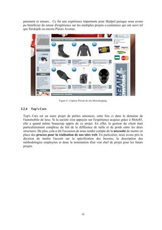 16
paiement et retours... Ce fut une expérience importante pour Skalpel puisque nous avons
pu bénéficier du retour d'expérience sur les multiples projets e-commerce qui ont suivi tel
que Sirokipik ou encore Pièces Avenue.
Figure 4 - Capture d'écran du site Motoshopping
I.2.4 Top’s Cars
Top's Cars est un autre projet de petites annonces, cette fois ci dans le domaine de
l'automobile de luxe. Si la société s'est appuyée sur l'expérience acquise grâce à Moto85,
elle a quand même beaucoup appris de ce projet. En effet, la gestion du client était
particulièrement complexe du fait de la différence de taille et de poids entre les deux
structures. De plus, cela a été l'occasion de nous rendre compte de la nécessité de mettre en
place des process pour la réalisation de nos sites web. En particulier, nous avons pris la
décision de mettre l'accent sur la spécification des besoins, la description des
méthodologies employées et donc la nomination d'un vrai chef de projet pour les futurs
projets.
 