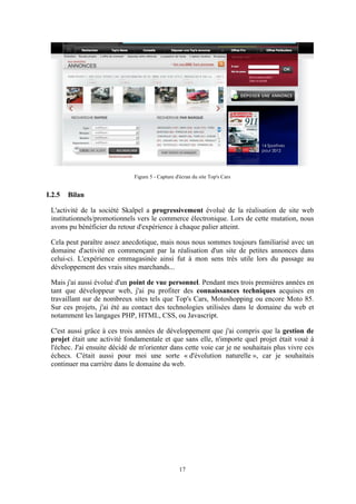 17
Figure 5 - Capture d'écran du site Top's Cars
I.2.5 Bilan
L'activité de la société Skalpel a progressivement évolué de la réalisation de site web
institutionnels/promotionnels vers le commerce électronique. Lors de cette mutation, nous
avons pu bénéficier du retour d'expérience à chaque palier atteint.
Cela peut paraître assez anecdotique, mais nous nous sommes toujours familiarisé avec un
domaine d'activité en commençant par la réalisation d'un site de petites annonces dans
celui-ci. L'expérience emmagasinée ainsi fut à mon sens très utile lors du passage au
développement des vrais sites marchands...
Mais j'ai aussi évolué d'un point de vue personnel. Pendant mes trois premières années en
tant que développeur web, j'ai pu profiter des connaissances techniques acquises en
travaillant sur de nombreux sites tels que Top's Cars, Motoshopping ou encore Moto 85.
Sur ces projets, j'ai été au contact des technologies utilisées dans le domaine du web et
notamment les langages PHP, HTML, CSS, ou Javascript.
C'est aussi grâce à ces trois années de développement que j'ai compris que la gestion de
projet était une activité fondamentale et que sans elle, n'importe quel projet était voué à
l'échec. J'ai ensuite décidé de m'orienter dans cette voie car je ne souhaitais plus vivre ces
échecs. C'était aussi pour moi une sorte « d'évolution naturelle », car je souhaitais
continuer ma carrière dans le domaine du web.
 