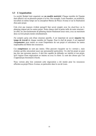 18
I.3 L’organisation
La société Skalpel était organisée sur un modèle matriciel. Chaque membre de l'équipe
était affecté à un ou plusieurs projets à la fois. Par exemple, Louis Saunders, un architecte,
travaillait en même temps sur la conception Merise de Pièces Avenue et sur la finalisation
d'un autre projet.
Cela n'est pas toujours évident puisqu'il faut savoir jongler avec les dead-lines ou le
planning imposé par les autres projet. Notre chance était la petite taille de notre structure :
en effet, les chevauchements de planning étaient finalement assez rares, avec au maximum
deux ou trois projets menés simultanément.
J'ai compris qu'au sein d'une structure pareille, il est important de savoir négocier les
temps de travail de chaque membre de l'équipe. Pour le chef de projet, il est impératif
d'argumenter pour mettre en avant l'importance de son projet et convaincre les autres
responsables de libérer des ressources.
Ces compétences ne sont pas innées. Elles peuvent s'acquérir sur le « terrain », mais
j'estime qu'elles nécessitent aussi une personnalité particulière. Un chef de projet ne peut
pas être une personne passive, il doit être capable de défendre ses intérêts et son projet,
qu'il s'agisse d'une négociation en interne ou avec le client. Ce sont des choses que l’on
n’apprend pas forcément à l'école.
Nous verrons plus loin comment cette négociation a été menée pour les ressources
affectées au projet Pièces Avenue, en particulier dans le cas de Louis.
 