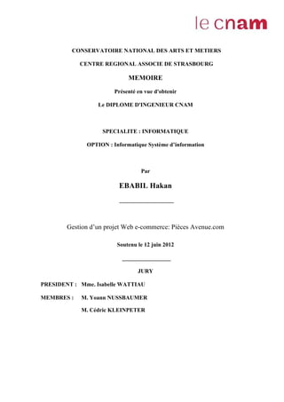 CONSERVATOIRE NATIONAL DES ARTS ET METIERS
CENTRE REGIONAL ASSOCIE DE STRASBOURG
MEMOIRE
Présenté en vue d'obtenir
Le DIPLOME D'INGENIEUR CNAM
SPECIALITE : INFORMATIQUE
OPTION : Informatique Système d’information
Par
EBABIL Hakan
___________________
Gestion d’un projet Web e-commerce: Pièces Avenue.com
Soutenu le 12 juin 2012
_________________
JURY
PRESIDENT : Mme. Isabelle WATTIAU
MEMBRES : M. Yoann NUSSBAUMER
M. Cédric KLEINPETER
 