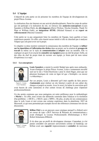 19
I.4 L’équipe
L'objectif de cette partie est de présenter les membres de l'équipe de développement du
projet Pièces Avenue.
La réalisation d'un site Internet est une activité pluridisciplinaire. Parmi les corps de métier
qui ont participé à la réalisation du site, on retrouve des analystes-concepteurs (Louis
Saunders et Killian Ebel), des développeurs (Hervé Weltzer, Nicolas Girardin, Thanh Tri
Phan et William Guth), un intégrateur HTML (Mickael Knauer) et un expert en
référencement (Maxime Castanié).
Cette partie ne va pas uniquement lister les membres de l'équipe, leurs qualités et leurs
expériences passées. En effet, cela n'aurait aucun intérêt si elle ne cherchait pas à analyser
l'impact que cela peut avoir sur le projet.
Ce chapitre va donc montrer comment la connaissance des membres de l'équipe va influer
sur la répartition et l'affectation des tâches dans un projet, sur la création de groupes de
travail ou même sur le style de communication à adopter avec un membre. Elle va
expliquer en quoi il est crucial de connaître ses équipiers pour un chef de projet. Enfin, un
des rôles du chef de projet étant de recruter son équipe, je ferais part de mon retour
d'expérience à ce sujet.
I.4.1 Les concepteurs
Louis Saunders a rejoint la société Skalpel peu après mon embauche.
Avant d'intégrer le projet Pièces Avenue, Louis a notamment travaillé
seul sur le site « Votre-Electricien » pour le client Hager, ainsi que sur
plusieurs boutiques de vente en ligne tel que « Sirokipik » ou encore
« e-bikershop ».
Sur ces projets, Louis a démontré qu'il était capable de faire preuve
d'autonomie pour réaliser un site Internet à partir de son cahier des
charges et jusqu'à sa recette. Avec le recul, j'ai même la conviction qu'il
avait besoin de cette autonomie et d'un certain niveau de challenge pour s'épanouir
professionnellement.
Un des points communs que nous partagions est notre préférence pour la méthodologie
« Merise ». En effet, nous avions une démarche commune dans l'analyse et la résolution
d'un problème : « MCD », « MLD » puis « MPD ». De plus, en plus de nos connaissances
dans le web, Louis et moi avions une certaine expérience dans la plateforme .NET de
Microsoft, ce qui nous permettait par exemple d'avoir des références communes lors de nos
discussions.
Killian Ebel a eu un parcours assez atypique puisqu'il a d'abord suivi
un cursus de type « DUT Services & Réseaux de communications »
avant d'intégrer la Licence Professionnelle d'Informatique à l'IUT
Robert Schumann d'Illkirch.
Il n'a donc pas un profil de développeur classique. Cependant, je n'ai
jamais considéré son parcours universitaire comme un handicap, car
Killian avait une capacité impressionnante à assimiler de nouveaux
Figure 6 - Avatar
Louis Saunders
Figure 7 - Avatar
Killian Ebel
 