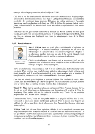 20
concepts tel que la programmation orientée objet ou l'UML.
Cela nous a été très utile car nous travaillions avec des ORMs (outil de mapping objet-
relationnel) et donc nous raisonnions en « objet ». Cette particularité nous a aussi donné la
possibilité de confronter deux analyses différentes du même problème : l'approche
Merisienne menée par Louis et celle basée sur UML de Killian. En tant que chef de projet,
j'étais vraiment satisfait de pouvoir avoir deux perceptions complémentaires d'un même
problème.
Dans tous les cas, j'ai souvent considéré le parcours de Killian comme un atout pour
Skalpel, puisqu'il avait une sensibilité graphique et un bagage technique varié (Flash, etc.)
que l'on ne retrouve pas forcément chez tous les développeurs issus de la filière
informatique.
I.4.2 Les développeurs
Hervé Weltzer avait un profil plus « traditionnel » d'ingénieur en
informatique. Il a d'abord commencé sa formation par un DUT en
informatique. Il a ensuite validé son diplôme d'ingénieur « SupInfo »
en alternance pendant trois ans au sein de la société Skalpel avant
d'intégrer définitivement la société en tant que développeur.
C'était un développeur expérimenté qui a notamment joué un rôle
important dans la refonte du site « Moto85 » et dans la réalisation de la
boutique en ligne « Motoshopping.fr ».
Hervé avait une bonne connaissance du web et de ses technologies. Il effectuait une veille
constante. D'un point de vue psychologique, c'était un développeur plutôt solitaire, qui
aimait travailler seul. Il avait la particularité de rester calme quelque soit la situation. Il
était plutôt lent, mais son travail était toujours réfléchi et d'une rare qualité.
C'est une des raisons pour lesquelles je pouvais toujours faire confiance à Hervé. Avec
Killian, c'est d'ailleurs Hervé qui a hérité des parties les plus complexes du projet, comme
nous le verrons dans le planning présenté plus loin dans ce document.
Thanh Tri Phan était le second développeur sur le projet Pièces Avenue. Comme Hervé,
il avait un profil d'ingénieur en informatique, une formation qu'il a suivie à l'Exia de
Strasbourg. Nous avions déjà eu l'occasion de travailler avec Thanh Tri sur plusieurs
projets dont « Air Caraïbes » et « Solargie ».
Contrairement à Hervé, Thanh Tri était plutôt rapide et se projetait très vite dans le code.
Cependant, il était aussi moins méticuleux qu'Hervé. C'est la raison pour laquelle je
préférais lui affecter des tâches de développement dont l'aspect algorithmique n'était pas
trop complexe.
William Guth était lui aussi élève ingénieur à l'Exia. Je ne le connaissais pas avant son
stage chez Skalpel mais un rapide entretien m'a conforté dans ses aptitudes techniques. Le
fait que Thanh Tri et William s'entendaient bien a également été un facteur important pour
moi puisque je souhaitais leur affecter des tâches communes et j'avais besoin qu'il y ait une
émulation entre ces deux développeurs.
Figure 8 - Avatar
Hervé Weltzer
 
